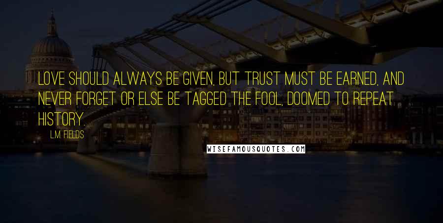 L.M. Fields Quotes: Love should always be given, but trust must be earned, and never forget or else be tagged the fool, doomed to repeat history.