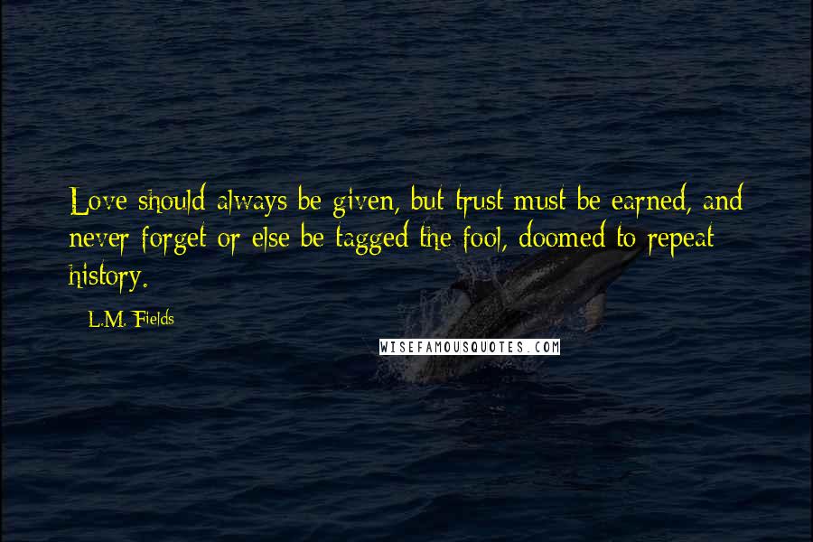 L.M. Fields Quotes: Love should always be given, but trust must be earned, and never forget or else be tagged the fool, doomed to repeat history.