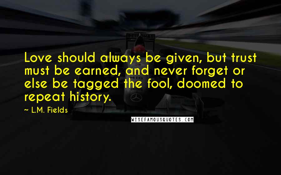 L.M. Fields Quotes: Love should always be given, but trust must be earned, and never forget or else be tagged the fool, doomed to repeat history.