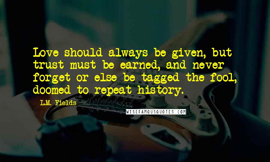 L.M. Fields Quotes: Love should always be given, but trust must be earned, and never forget or else be tagged the fool, doomed to repeat history.