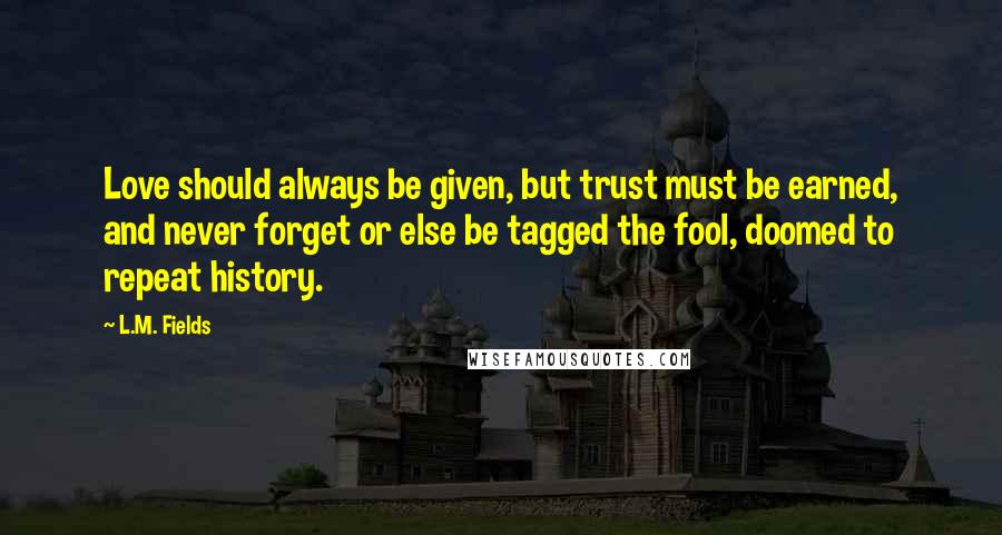 L.M. Fields Quotes: Love should always be given, but trust must be earned, and never forget or else be tagged the fool, doomed to repeat history.