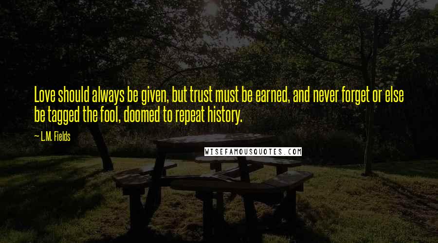 L.M. Fields Quotes: Love should always be given, but trust must be earned, and never forget or else be tagged the fool, doomed to repeat history.