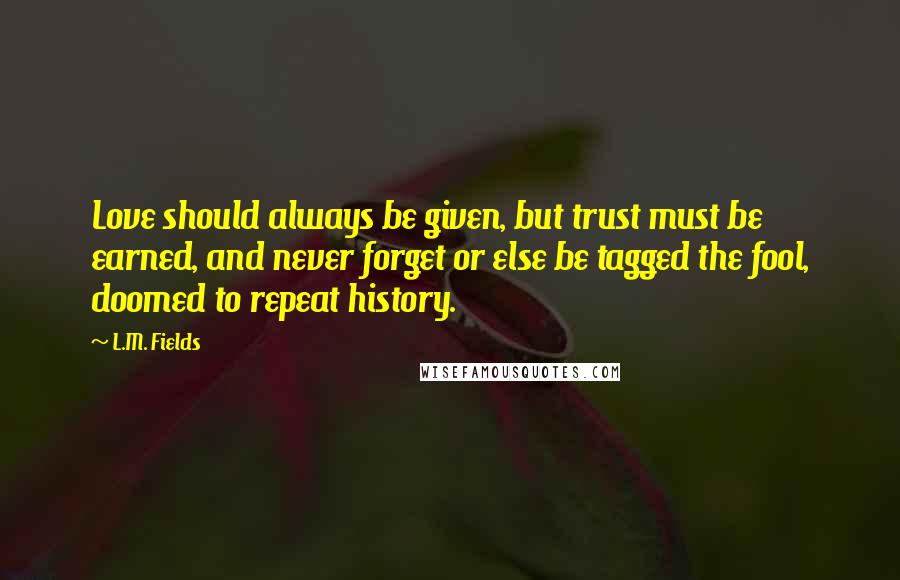 L.M. Fields Quotes: Love should always be given, but trust must be earned, and never forget or else be tagged the fool, doomed to repeat history.
