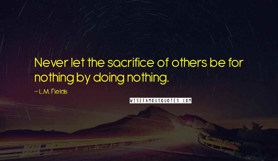 L.M. Fields Quotes: Never let the sacrifice of others be for nothing by doing nothing.