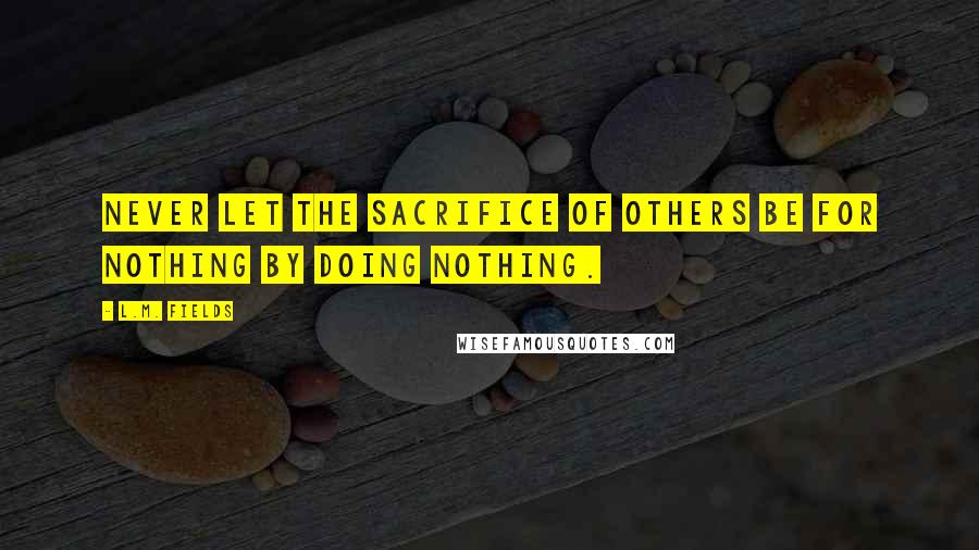 L.M. Fields Quotes: Never let the sacrifice of others be for nothing by doing nothing.