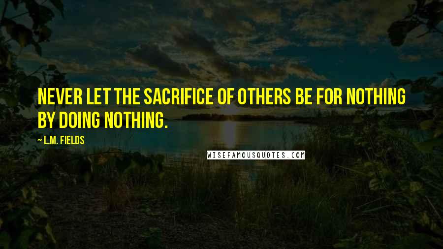 L.M. Fields Quotes: Never let the sacrifice of others be for nothing by doing nothing.