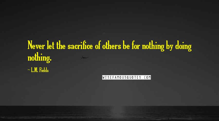 L.M. Fields Quotes: Never let the sacrifice of others be for nothing by doing nothing.