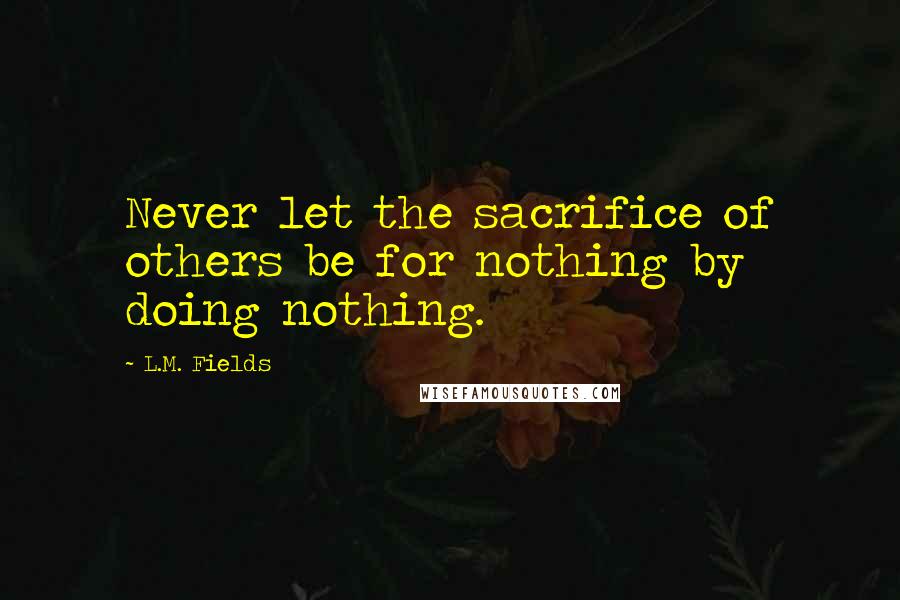 L.M. Fields Quotes: Never let the sacrifice of others be for nothing by doing nothing.