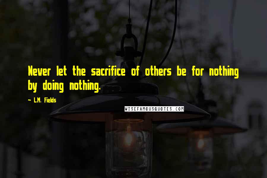 L.M. Fields Quotes: Never let the sacrifice of others be for nothing by doing nothing.