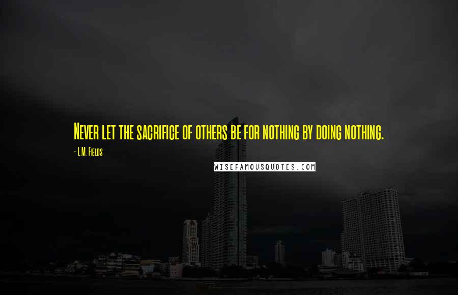 L.M. Fields Quotes: Never let the sacrifice of others be for nothing by doing nothing.