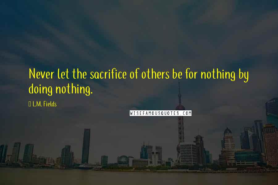 L.M. Fields Quotes: Never let the sacrifice of others be for nothing by doing nothing.