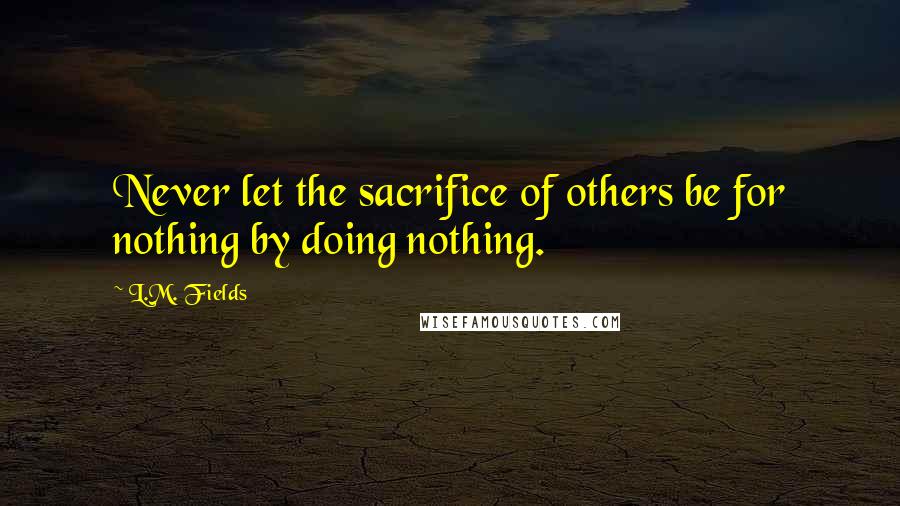 L.M. Fields Quotes: Never let the sacrifice of others be for nothing by doing nothing.