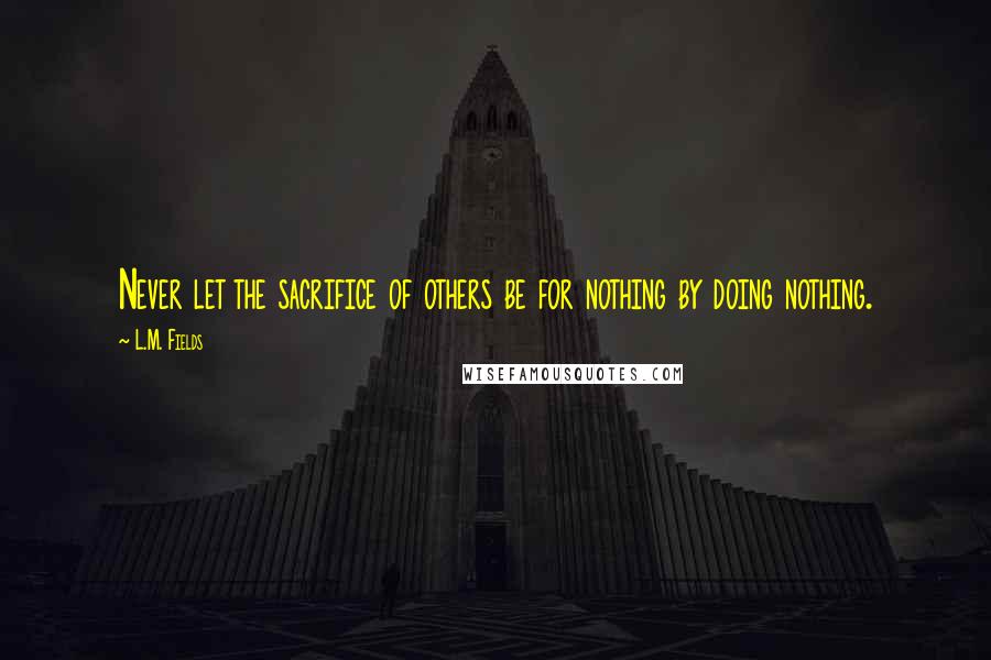 L.M. Fields Quotes: Never let the sacrifice of others be for nothing by doing nothing.