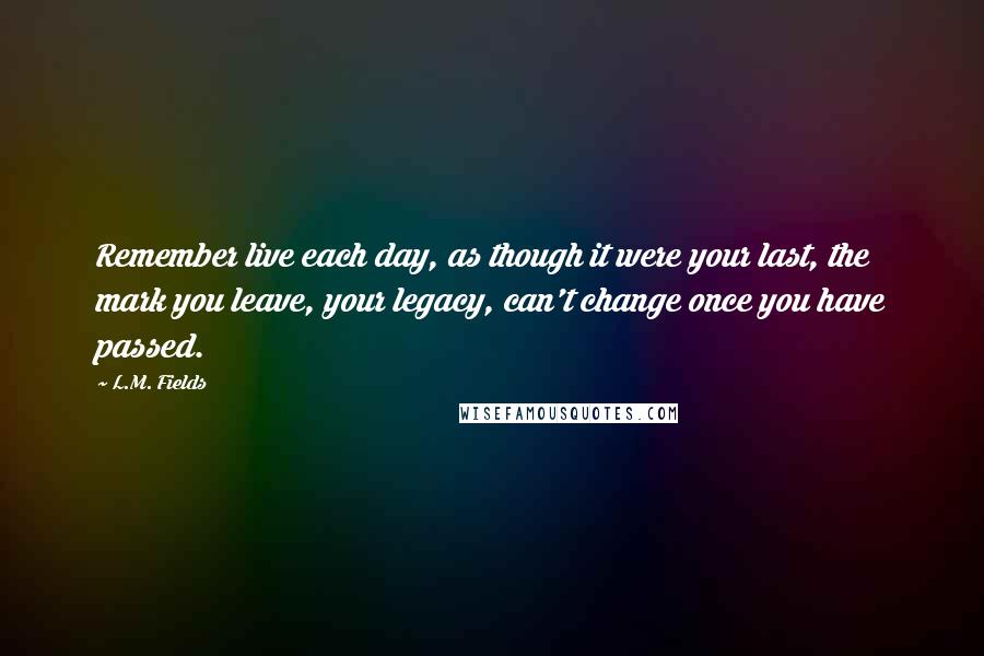 L.M. Fields Quotes: Remember live each day, as though it were your last, the mark you leave, your legacy, can't change once you have passed.