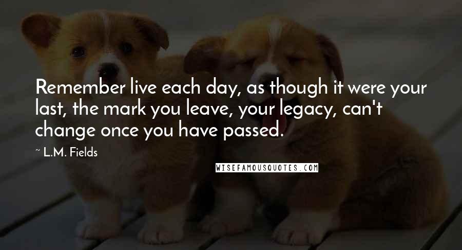 L.M. Fields Quotes: Remember live each day, as though it were your last, the mark you leave, your legacy, can't change once you have passed.