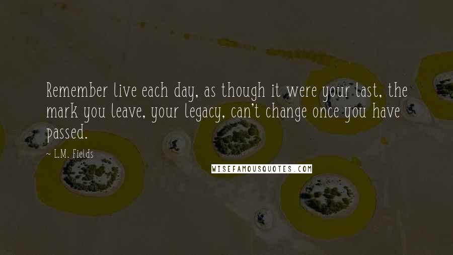 L.M. Fields Quotes: Remember live each day, as though it were your last, the mark you leave, your legacy, can't change once you have passed.
