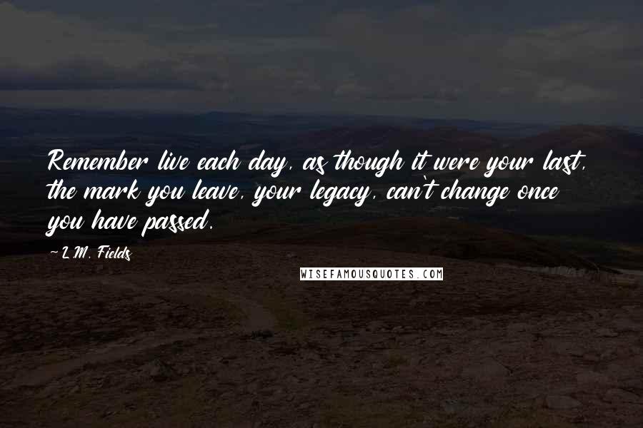 L.M. Fields Quotes: Remember live each day, as though it were your last, the mark you leave, your legacy, can't change once you have passed.