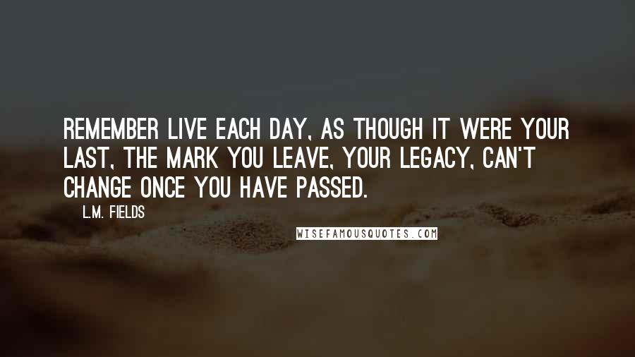 L.M. Fields Quotes: Remember live each day, as though it were your last, the mark you leave, your legacy, can't change once you have passed.