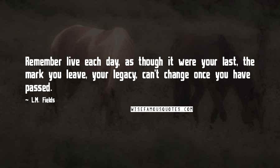 L.M. Fields Quotes: Remember live each day, as though it were your last, the mark you leave, your legacy, can't change once you have passed.