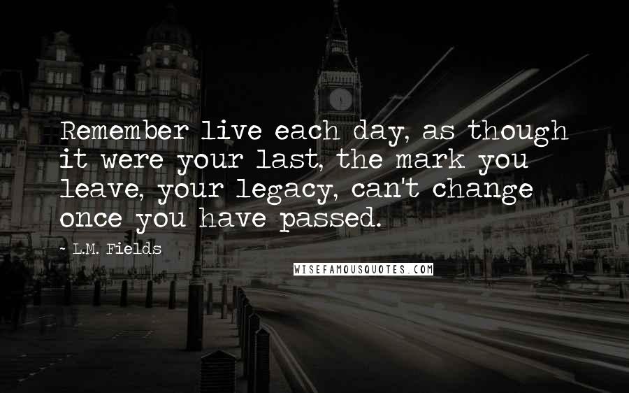 L.M. Fields Quotes: Remember live each day, as though it were your last, the mark you leave, your legacy, can't change once you have passed.