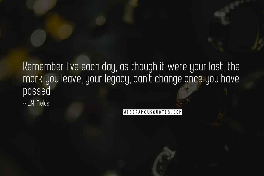 L.M. Fields Quotes: Remember live each day, as though it were your last, the mark you leave, your legacy, can't change once you have passed.