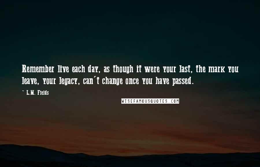 L.M. Fields Quotes: Remember live each day, as though it were your last, the mark you leave, your legacy, can't change once you have passed.