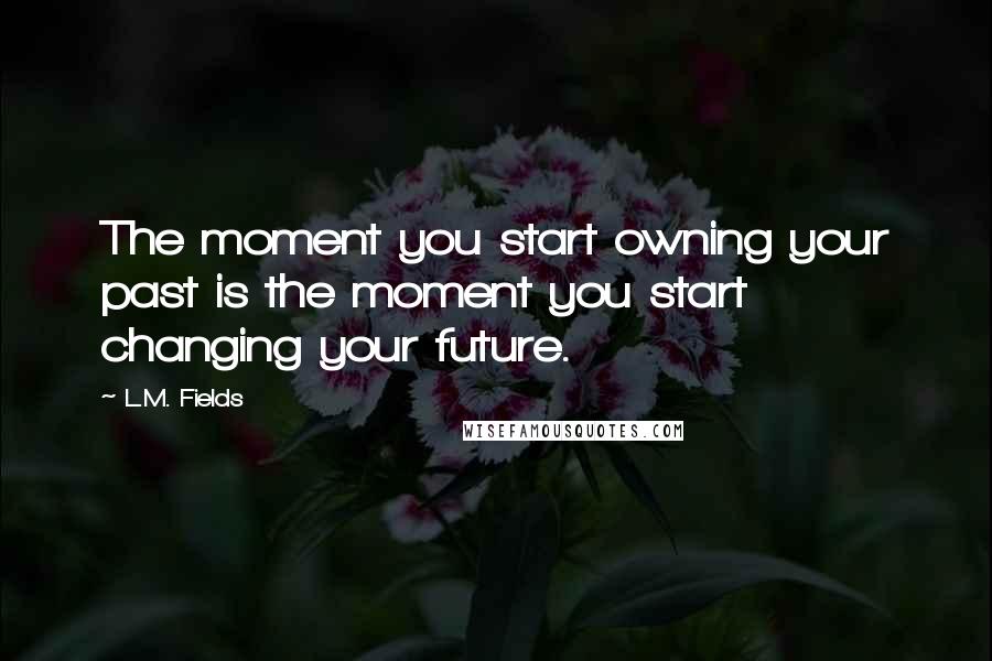 L.M. Fields Quotes: The moment you start owning your past is the moment you start changing your future.