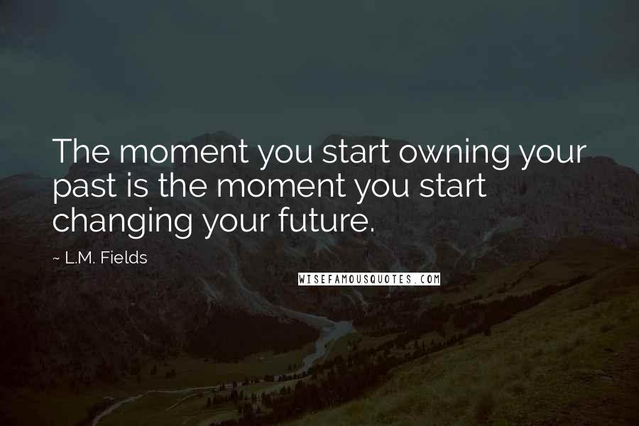 L.M. Fields Quotes: The moment you start owning your past is the moment you start changing your future.