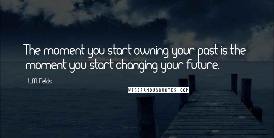 L.M. Fields Quotes: The moment you start owning your past is the moment you start changing your future.