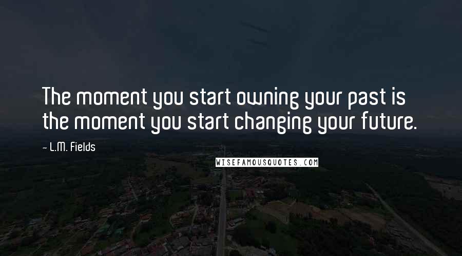 L.M. Fields Quotes: The moment you start owning your past is the moment you start changing your future.