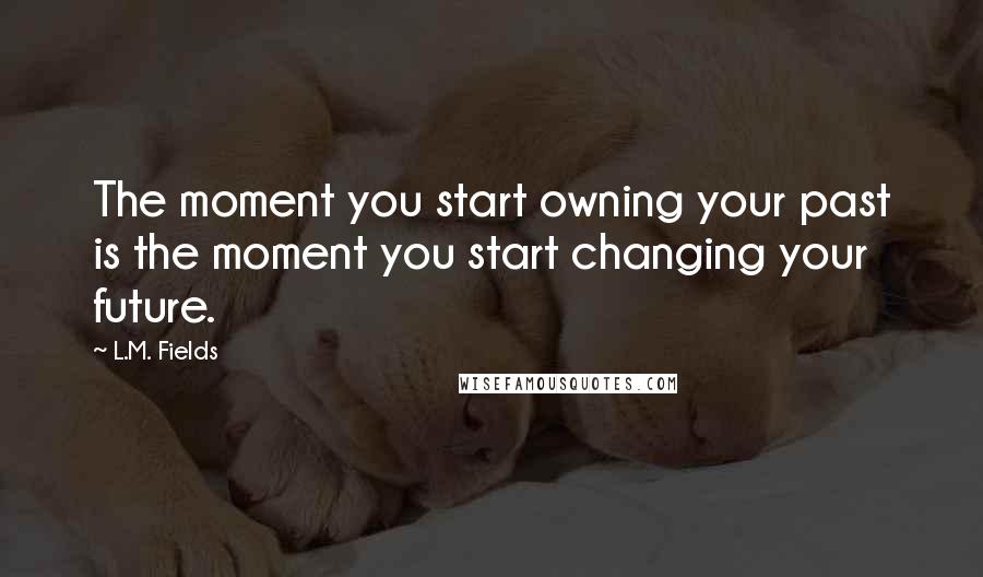 L.M. Fields Quotes: The moment you start owning your past is the moment you start changing your future.