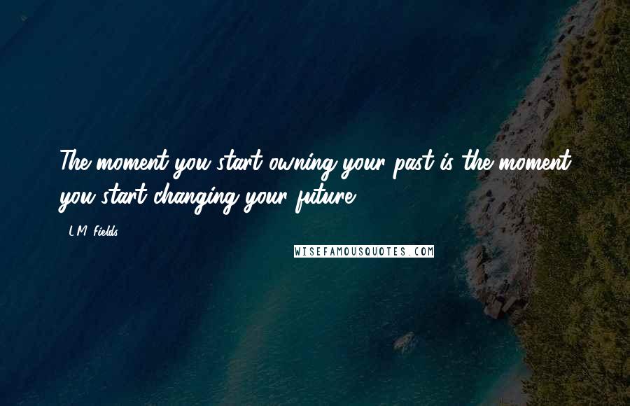 L.M. Fields Quotes: The moment you start owning your past is the moment you start changing your future.