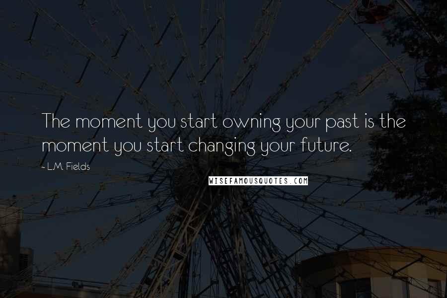 L.M. Fields Quotes: The moment you start owning your past is the moment you start changing your future.