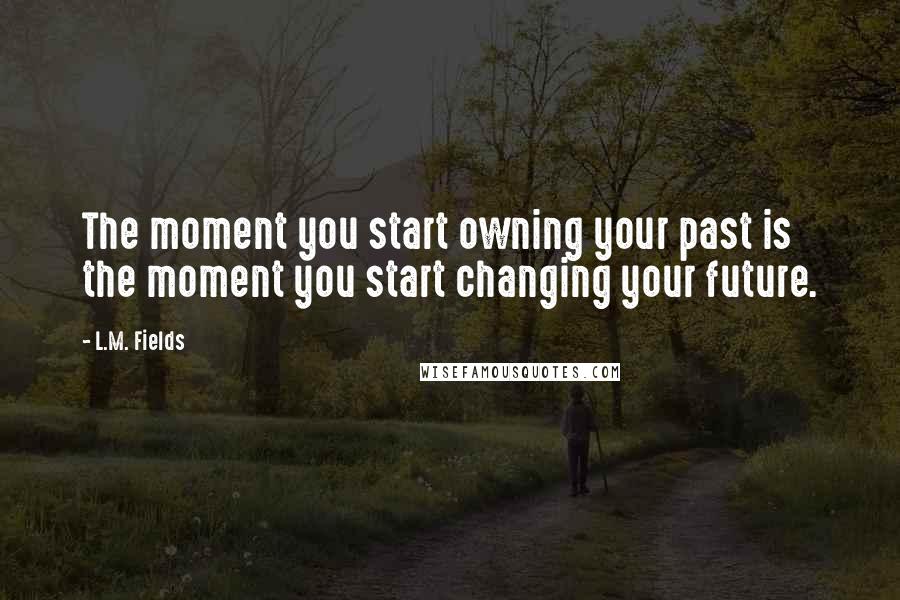 L.M. Fields Quotes: The moment you start owning your past is the moment you start changing your future.