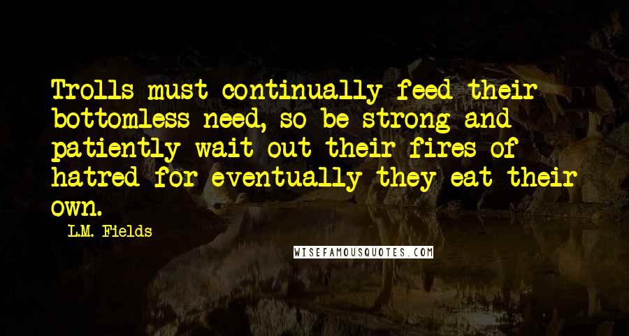 L.M. Fields Quotes: Trolls must continually feed their bottomless need, so be strong and patiently wait out their fires of hatred for eventually they eat their own.