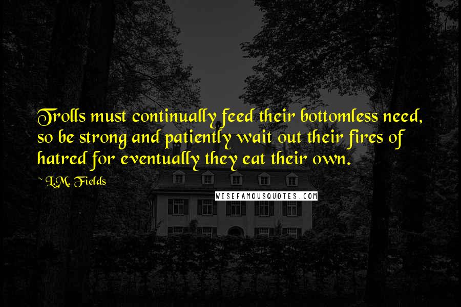 L.M. Fields Quotes: Trolls must continually feed their bottomless need, so be strong and patiently wait out their fires of hatred for eventually they eat their own.