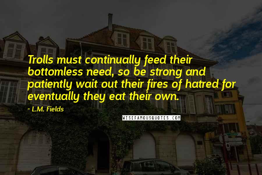L.M. Fields Quotes: Trolls must continually feed their bottomless need, so be strong and patiently wait out their fires of hatred for eventually they eat their own.