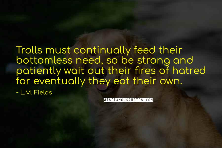 L.M. Fields Quotes: Trolls must continually feed their bottomless need, so be strong and patiently wait out their fires of hatred for eventually they eat their own.