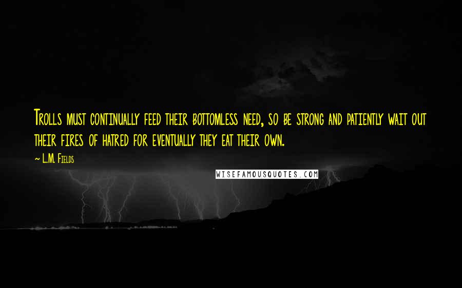 L.M. Fields Quotes: Trolls must continually feed their bottomless need, so be strong and patiently wait out their fires of hatred for eventually they eat their own.