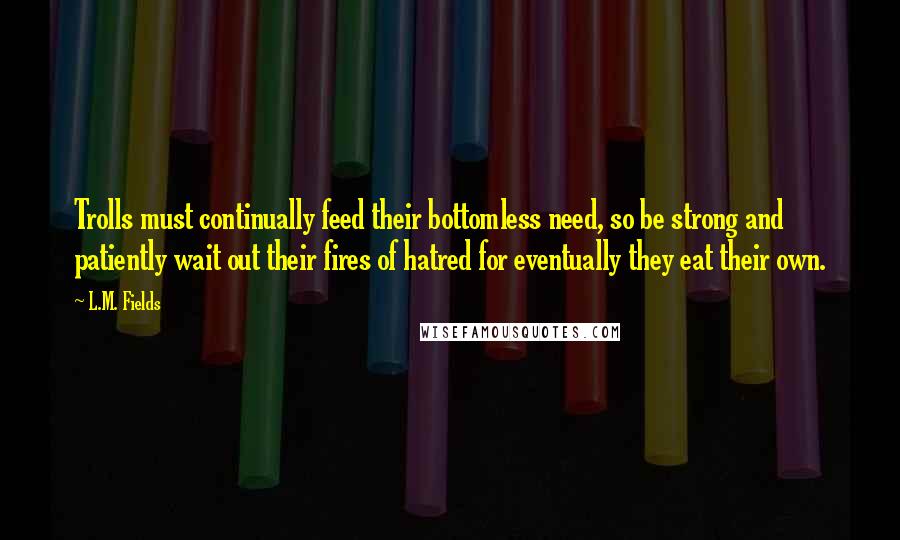 L.M. Fields Quotes: Trolls must continually feed their bottomless need, so be strong and patiently wait out their fires of hatred for eventually they eat their own.