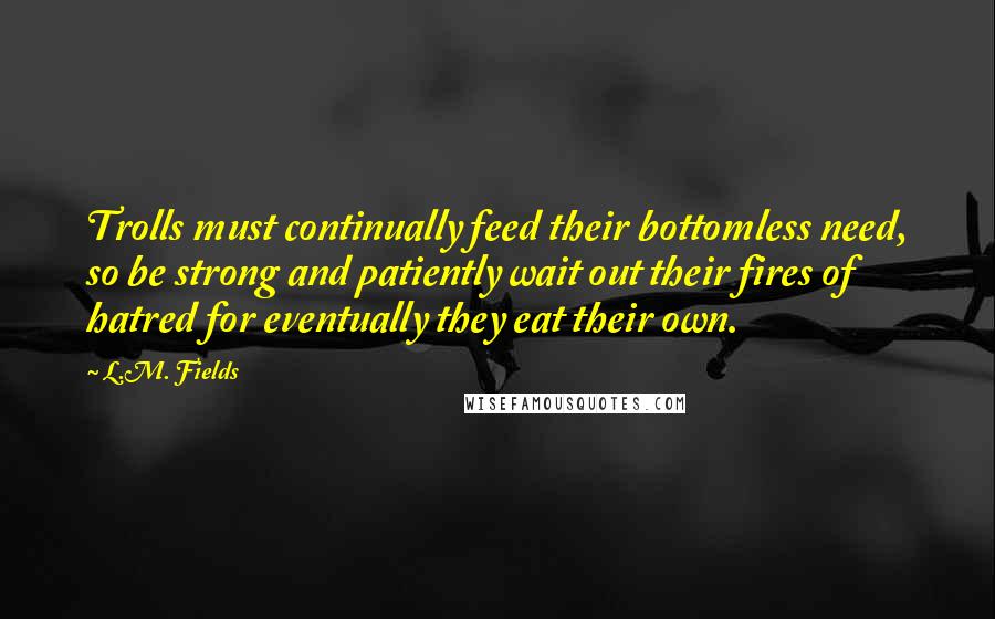 L.M. Fields Quotes: Trolls must continually feed their bottomless need, so be strong and patiently wait out their fires of hatred for eventually they eat their own.