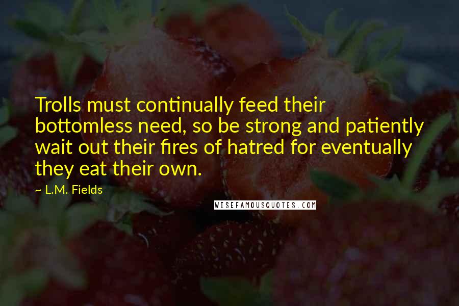 L.M. Fields Quotes: Trolls must continually feed their bottomless need, so be strong and patiently wait out their fires of hatred for eventually they eat their own.