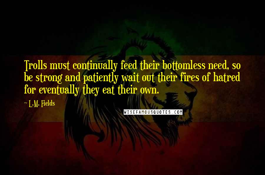 L.M. Fields Quotes: Trolls must continually feed their bottomless need, so be strong and patiently wait out their fires of hatred for eventually they eat their own.