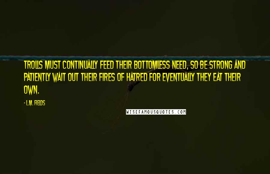 L.M. Fields Quotes: Trolls must continually feed their bottomless need, so be strong and patiently wait out their fires of hatred for eventually they eat their own.