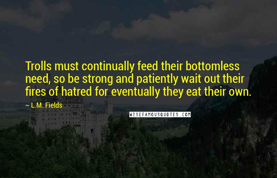 L.M. Fields Quotes: Trolls must continually feed their bottomless need, so be strong and patiently wait out their fires of hatred for eventually they eat their own.