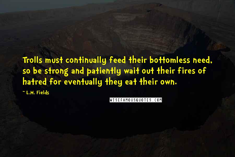 L.M. Fields Quotes: Trolls must continually feed their bottomless need, so be strong and patiently wait out their fires of hatred for eventually they eat their own.