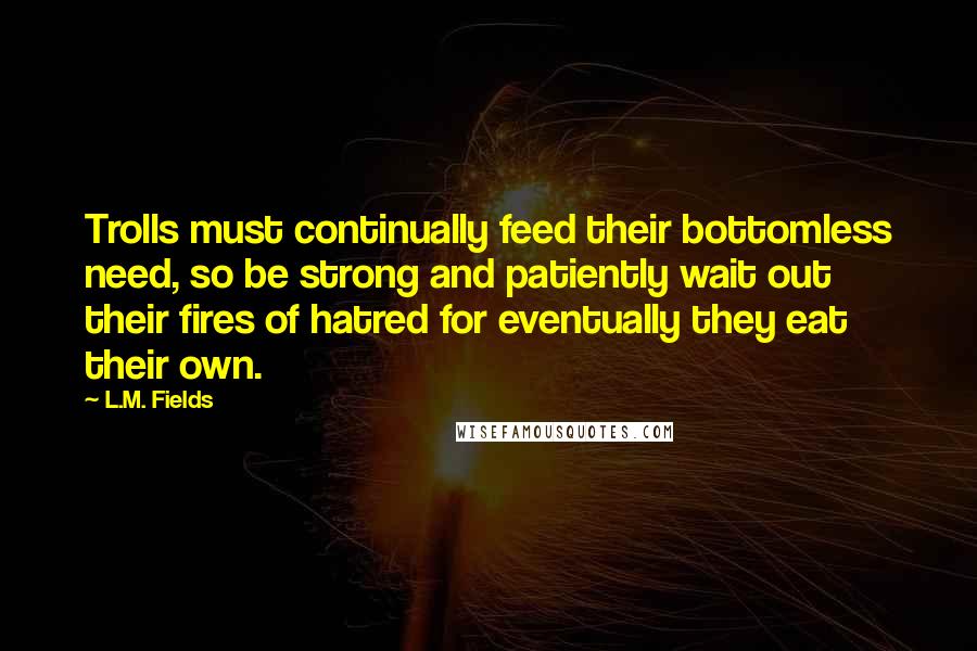 L.M. Fields Quotes: Trolls must continually feed their bottomless need, so be strong and patiently wait out their fires of hatred for eventually they eat their own.