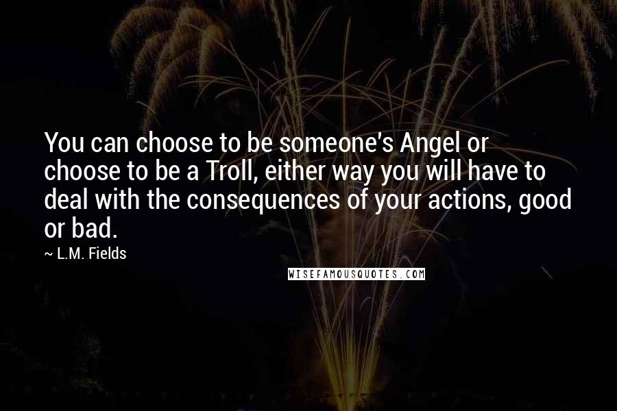 L.M. Fields Quotes: You can choose to be someone's Angel or choose to be a Troll, either way you will have to deal with the consequences of your actions, good or bad.