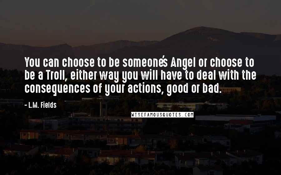 L.M. Fields Quotes: You can choose to be someone's Angel or choose to be a Troll, either way you will have to deal with the consequences of your actions, good or bad.