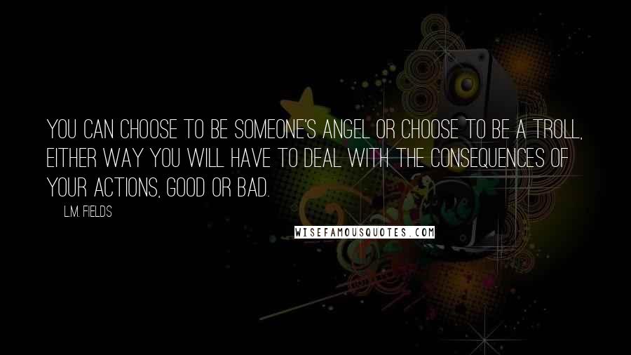 L.M. Fields Quotes: You can choose to be someone's Angel or choose to be a Troll, either way you will have to deal with the consequences of your actions, good or bad.